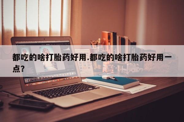 堕胎药微信都吃的啥打胎药好用.都吃的啥打胎药好用一点？