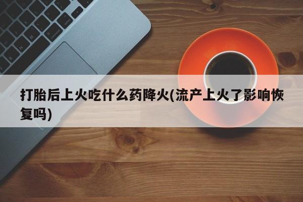 堕胎药微信打胎后上火吃什么药降火(流产上火了影响恢复吗)
