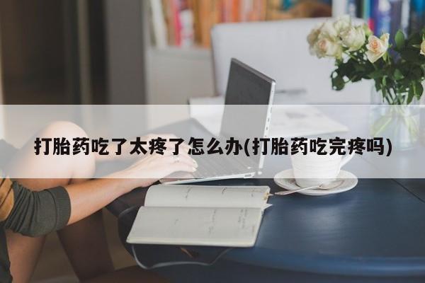 堕胎药微信打胎药吃了太疼了怎么办(打胎药吃完疼吗)