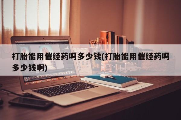 堕胎药微信打胎能用催经药吗多少钱(打胎能用催经药吗多少钱啊)