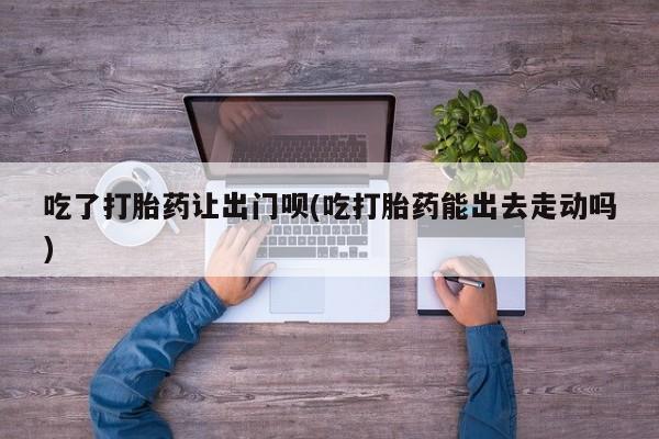 堕胎药微信吃了打胎药让出门呗(吃打胎药能出去走动吗)