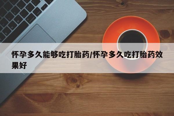 堕胎药微信怀孕多久能够吃打胎药/怀孕多久吃打胎药效果好