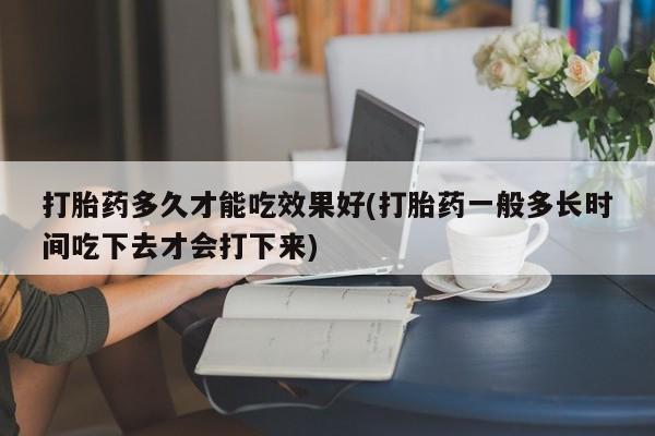 堕胎药微信打胎药多久才能吃效果好(打胎药一般多长时间吃下去才会打下来)