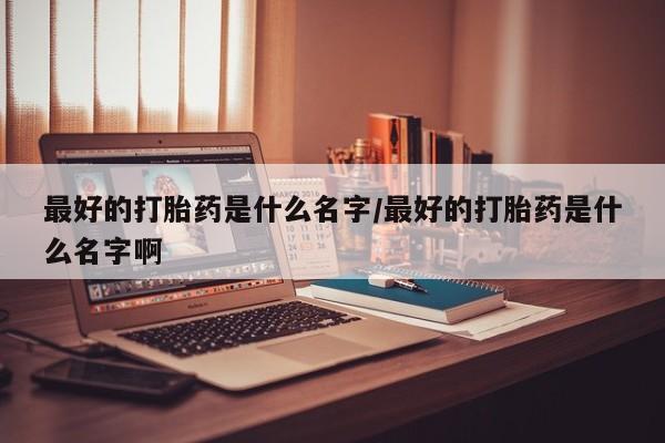 堕胎药微信最好的打胎药是什么名字/最好的打胎药是什么名字啊