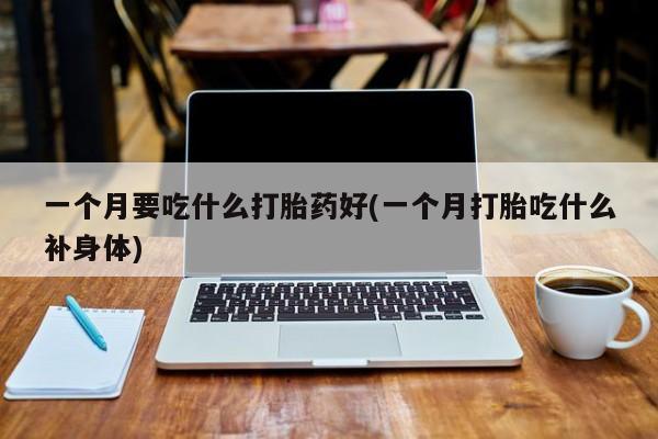 堕胎药微信一个月要吃什么打胎药好(一个月打胎吃什么补身体)