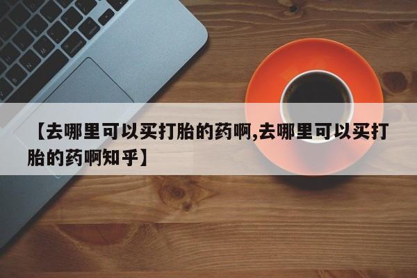 堕胎药微信【去哪里可以买打胎的药啊,去哪里可以买打胎的药啊知乎】