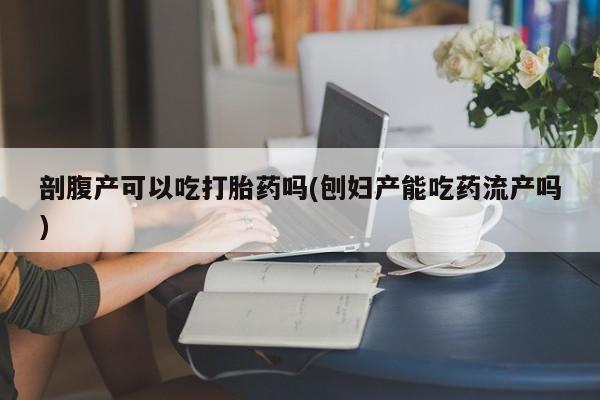 堕胎药微信剖腹产可以吃打胎药吗(刨妇产能吃药流产吗)