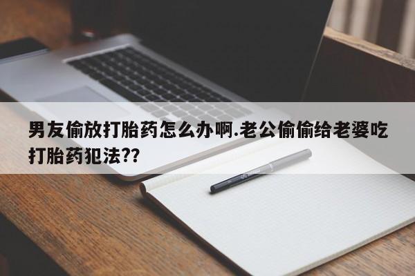 堕胎药微信男友偷放打胎药怎么办啊.老公偷偷给老婆吃打胎药犯法?？