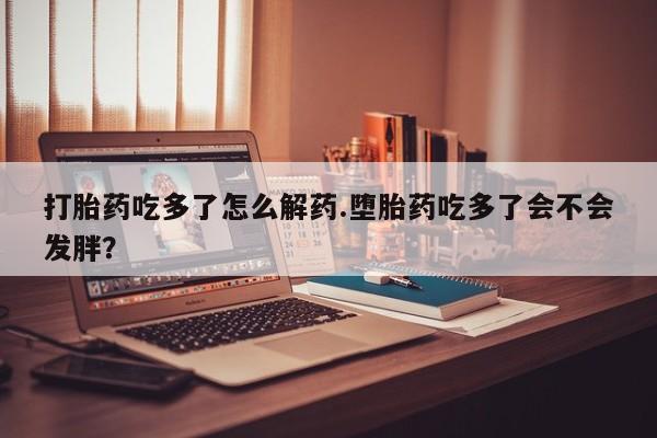 堕胎药微信打胎药吃多了怎么解药.堕胎药吃多了会不会发胖？
