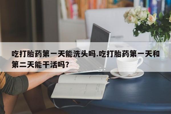 堕胎药微信吃打胎药第一天能洗头吗.吃打胎药第一天和第二天能干活吗？