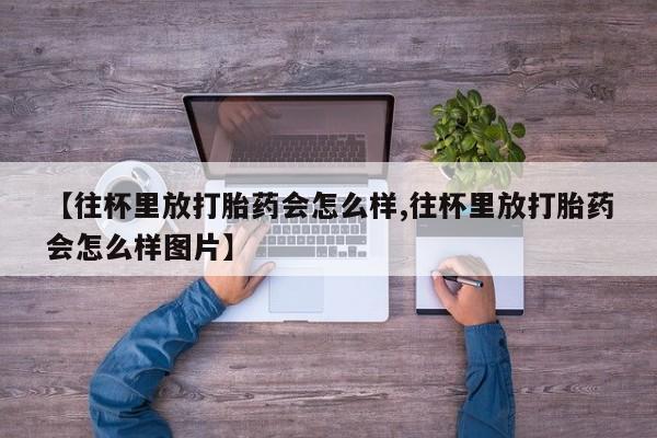 堕胎药微信【往杯里放打胎药会怎么样,往杯里放打胎药会怎么样图片】