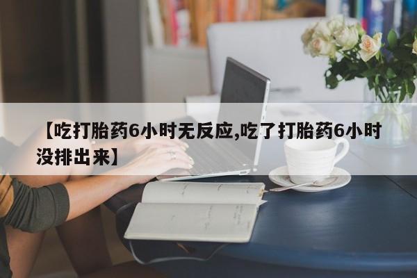 堕胎药微信【吃打胎药6小时无反应,吃了打胎药6小时没排出来】
