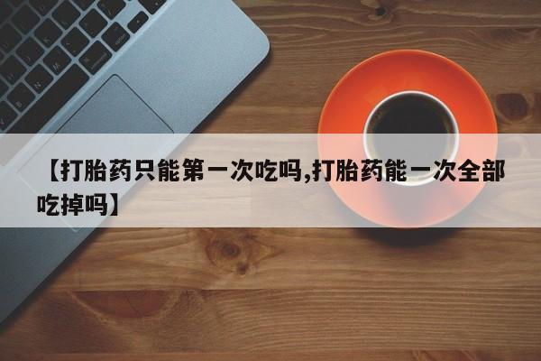 堕胎药微信【打胎药只能第一次吃吗,打胎药能一次全部吃掉吗】