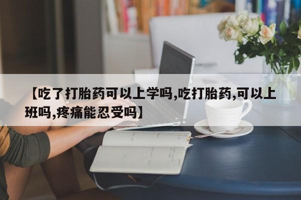 堕胎药微信【吃了打胎药可以上学吗,吃打胎药,可以上班吗,疼痛能忍受吗】