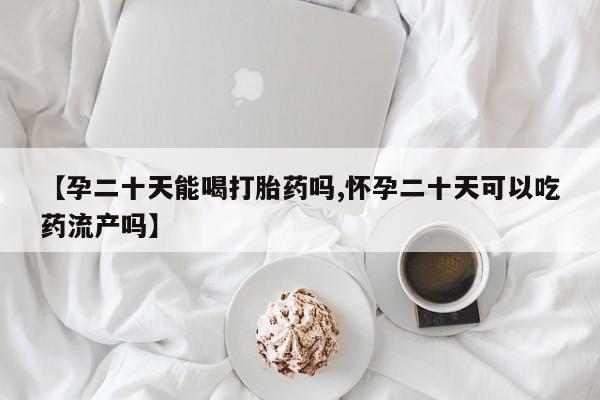 堕胎药微信【孕二十天能喝打胎药吗,怀孕二十天可以吃药流产吗】