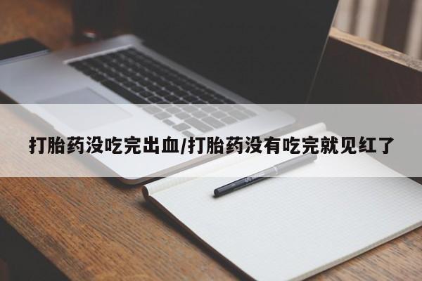 堕胎药微信打胎药没吃完出血/打胎药没有吃完就见红了
