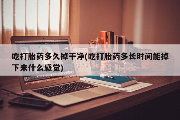 堕胎药微信吃打胎药多久掉干净(吃打胎药多长时间能掉下来什么感觉)