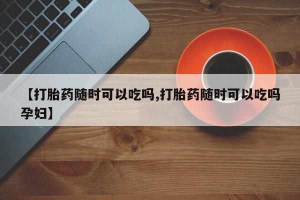 堕胎药微信【打胎药随时可以吃吗,打胎药随时可以吃吗孕妇】
