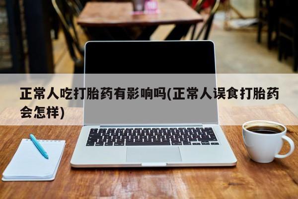 堕胎药微信正常人吃打胎药有影响吗(正常人误食打胎药会怎样)