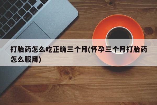 堕胎药微信打胎药怎么吃正确三个月(怀孕三个月打胎药怎么服用)