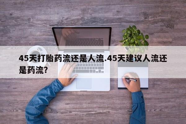堕胎药微信45天打胎药流还是人流.45天建议人流还是药流？