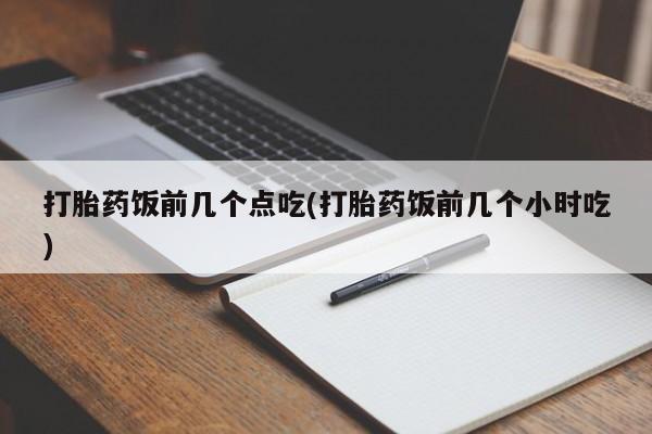 堕胎药微信打胎药饭前几个点吃(打胎药饭前几个小时吃)