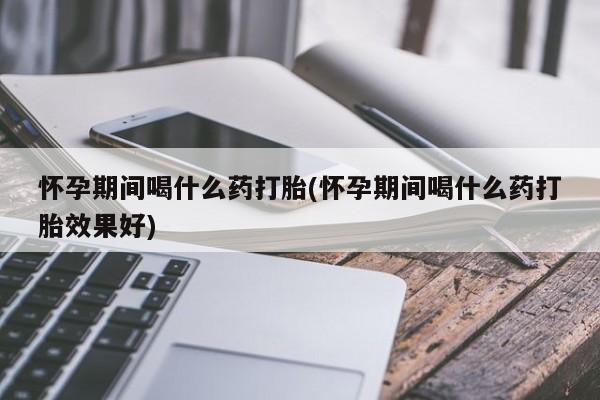 堕胎药微信怀孕期间喝什么药打胎(怀孕期间喝什么药打胎效果好)