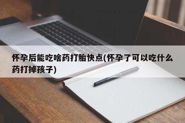 堕胎药微信怀孕后能吃啥药打胎快点(怀孕了可以吃什么药打掉孩子)