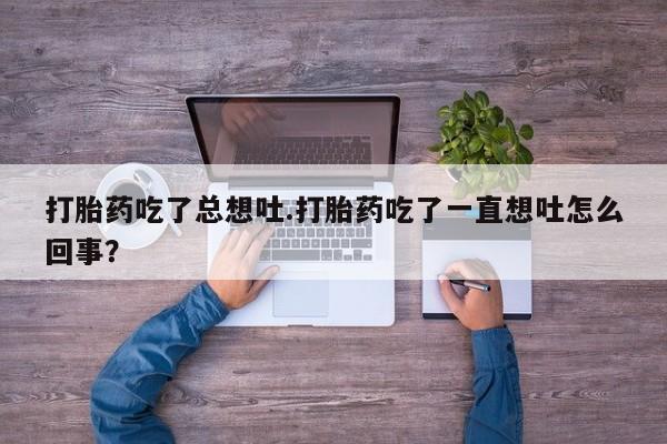 堕胎药微信打胎药吃了总想吐.打胎药吃了一直想吐怎么回事？