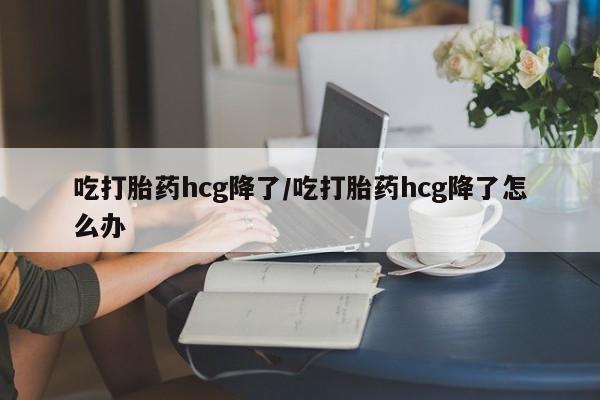 堕胎药微信吃打胎药hcg降了/吃打胎药hcg降了怎么办
