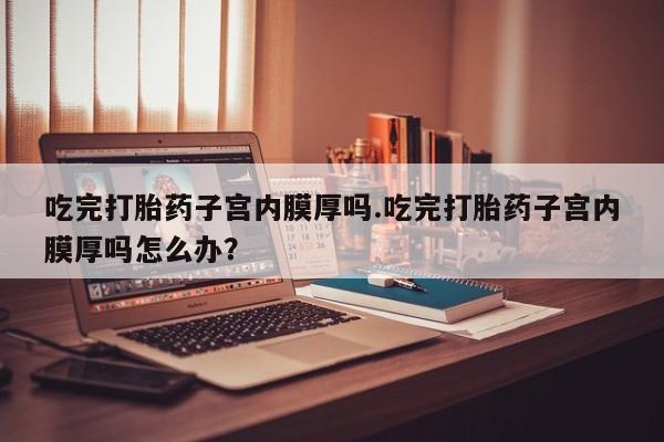 堕胎药微信吃完打胎药子宫内膜厚吗.吃完打胎药子宫内膜厚吗怎么办？