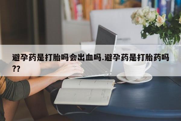 堕胎药微信避孕药是打胎吗会出血吗.避孕药是打胎药吗?？