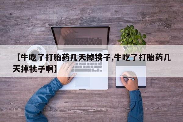 堕胎药微信【牛吃了打胎药几天掉犊子,牛吃了打胎药几天掉犊子啊】