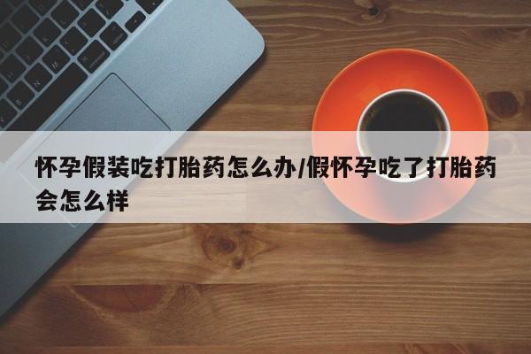 堕胎药微信怀孕假装吃打胎药怎么办/假怀孕吃了打胎药会怎么样