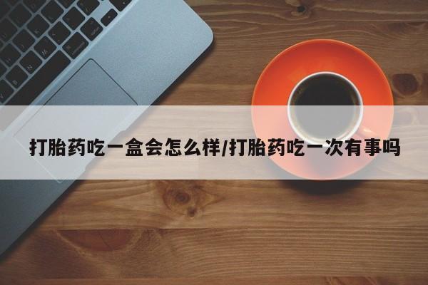 堕胎药微信打胎药吃一盒会怎么样/打胎药吃一次有事吗