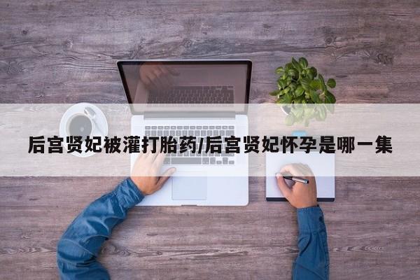 堕胎药微信后宫贤妃被灌打胎药/后宫贤妃怀孕是哪一集