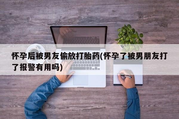 堕胎药微信怀孕后被男友偷放打胎药(怀孕了被男朋友打了报警有用吗)