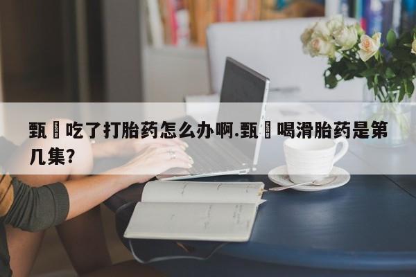 堕胎药微信甄嬛吃了打胎药怎么办啊.甄嬛喝滑胎药是第几集？