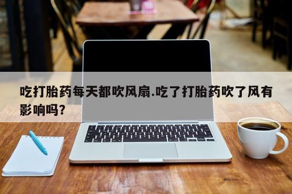 堕胎药微信吃打胎药每天都吹风扇.吃了打胎药吹了风有影响吗？