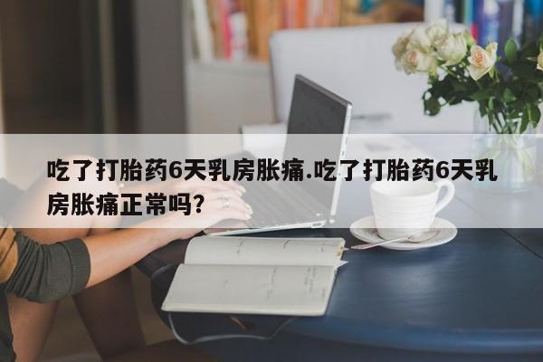 堕胎药微信吃了打胎药6天乳房胀痛.吃了打胎药6天乳房胀痛正常吗？