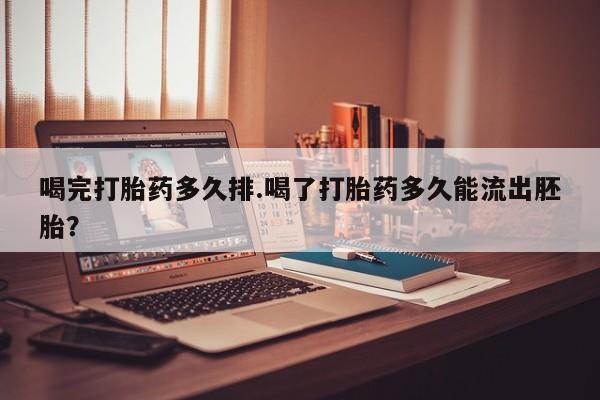 堕胎药微信喝完打胎药多久排.喝了打胎药多久能流出胚胎？