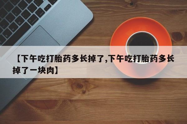 堕胎药微信【下午吃打胎药多长掉了,下午吃打胎药多长掉了一块肉】
