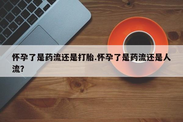 堕胎药微信怀孕了是药流还是打胎.怀孕了是药流还是人流？