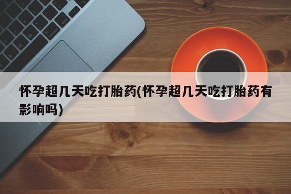 堕胎药微信怀孕超几天吃打胎药(怀孕超几天吃打胎药有影响吗)