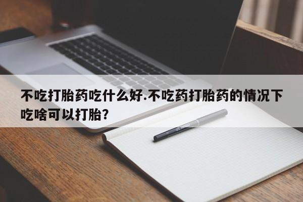 堕胎药微信不吃打胎药吃什么好.不吃药打胎药的情况下吃啥可以打胎？