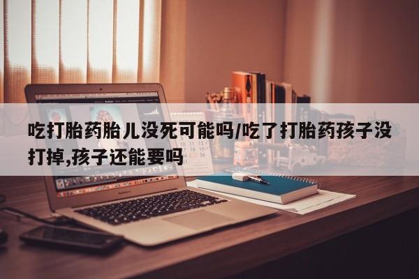 堕胎药微信吃打胎药胎儿没死可能吗/吃了打胎药孩子没打掉,孩子还能要吗