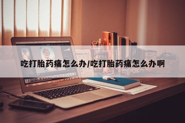 堕胎药微信吃打胎药痛怎么办/吃打胎药痛怎么办啊