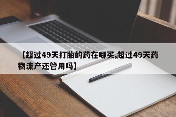 堕胎药微信【超过49天打胎的药在哪买,超过49天药物流产还管用吗】