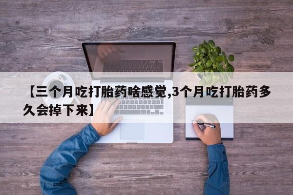 堕胎药微信【三个月吃打胎药啥感觉,3个月吃打胎药多久会掉下来】