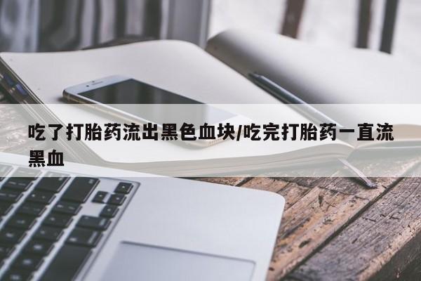 堕胎药微信吃了打胎药流出黑色血块/吃完打胎药一直流黑血